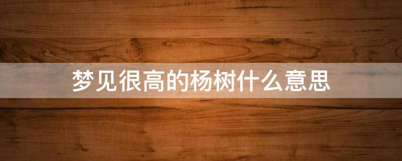 梦见很高的杨树什么意思 梦见好高的杨树