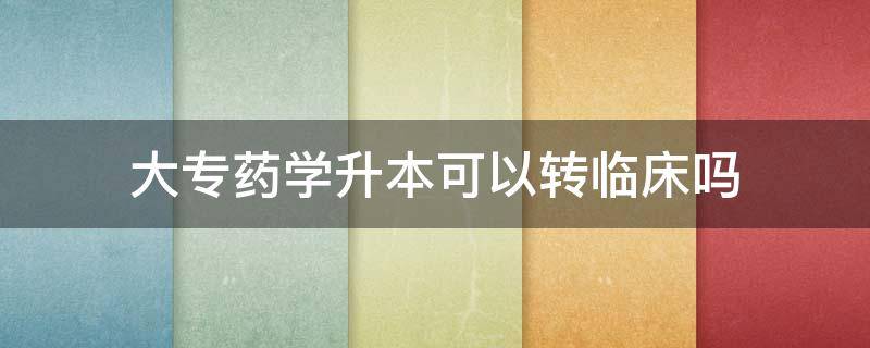 大专药学升本可以转临床吗 专科药学专升本能选择临床医学吗