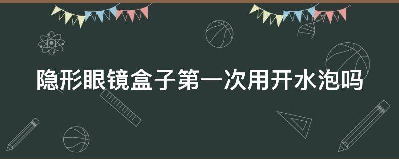 隐形眼镜盒子第一次用开水泡吗（隐形眼镜盒子第一次用开水泡吗还是冷水）
