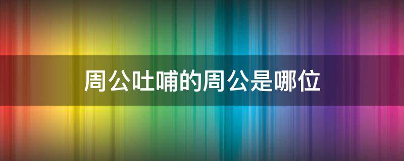 周公吐哺的周公是哪位（周公吐哺的周公是谁）