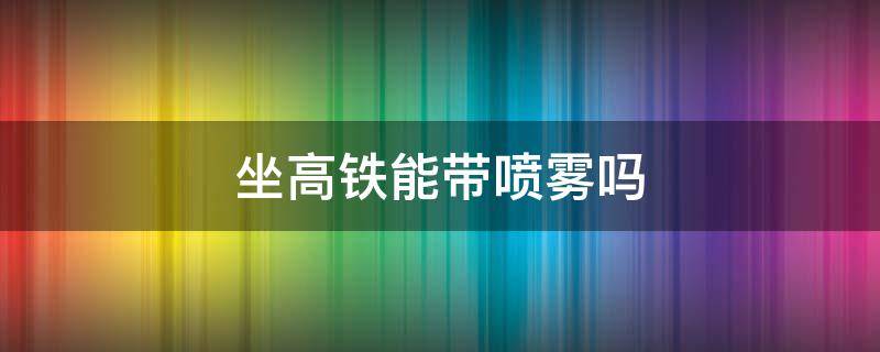 坐高铁能带喷雾吗 坐高铁能带喷雾吗100毫升