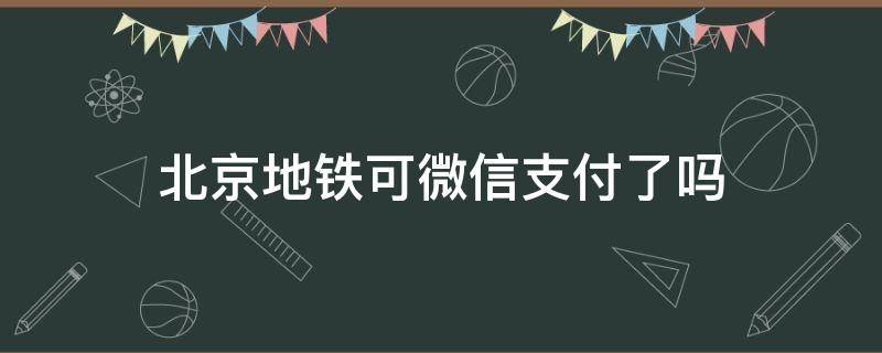 北京地铁可微信支付了吗（北京地铁可微信支付了吗今天）