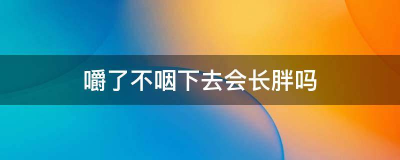 嚼了不咽下去会长胖吗 嚼了不咽下去会长胖吗男生