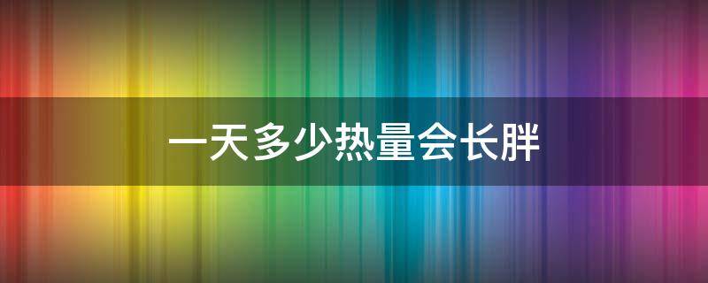 一天多少热量会长胖 一天多少热量会长胖一点