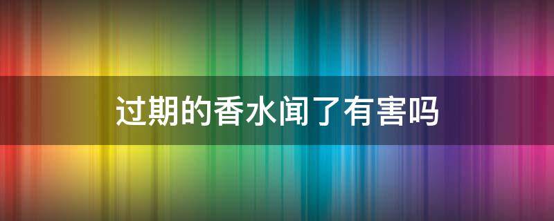 过期的香水闻了有害吗（过期的香水闻了有害吗会中毒吗）