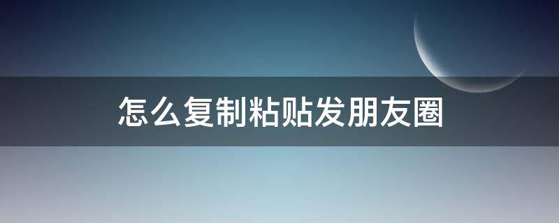 怎么复制粘贴发朋友圈 怎么复制粘贴发朋友圈怎样完全显示