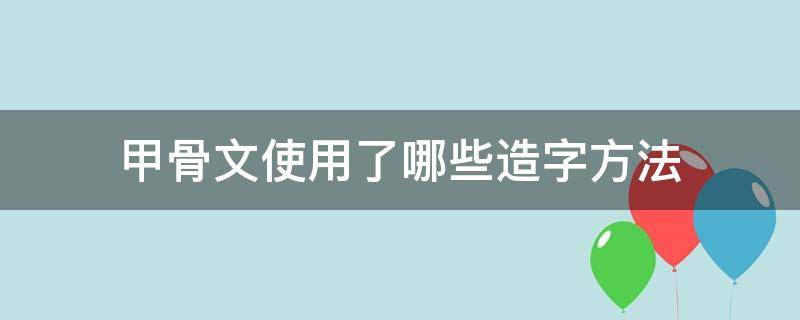 甲骨文使用了哪些造字方法 甲骨文使用了哪些造字方法和技巧