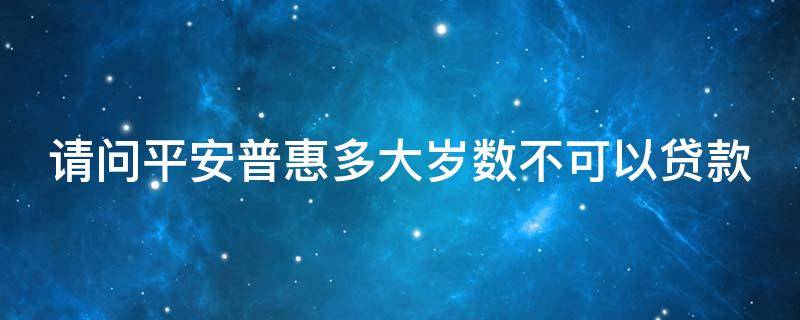 请问平安普惠多大岁数不可以贷款 平安普惠最大年龄能做