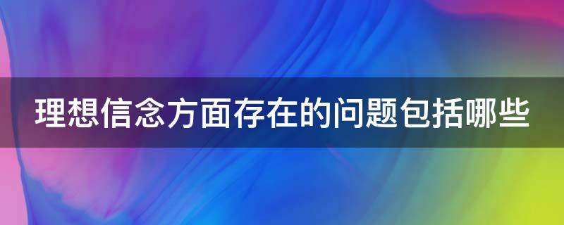 理想信念方面存在的问题包括哪些（理想信念方面存在的问题包括哪些方面）