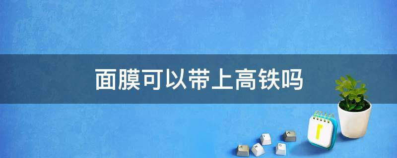 面膜可以带上高铁吗 液体面膜可以带上高铁吗