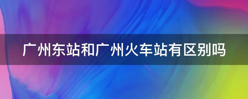 广州东站和广州火车站有区别吗 广州东站和广州火车站一样吗