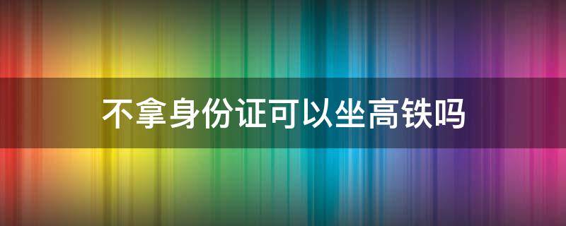 不拿身份证可以坐高铁吗 没带身份证怎么坐高铁详细步骤