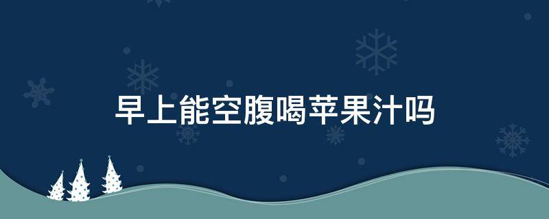 早上能空腹喝苹果汁吗（早上空腹喝苹果汁的功效与作用）