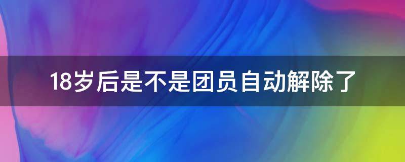 18岁后是不是团员自动解除了 团员18岁会被取消吗