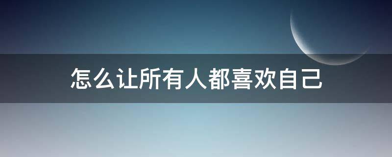 怎么让所有人都喜欢自己（怎么让所有人都喜欢自己的人）