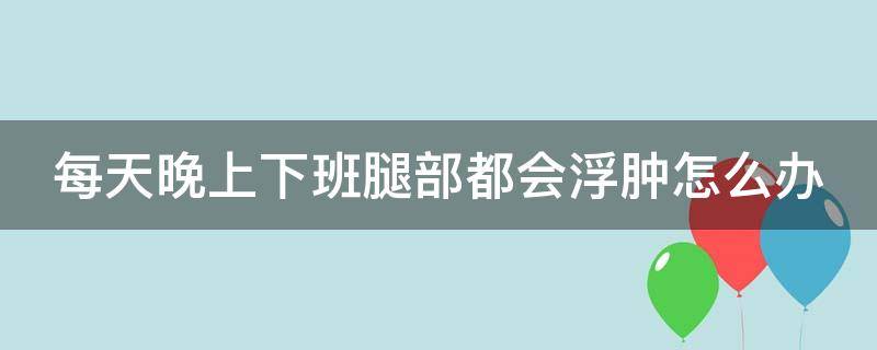 每天晚上下班腿部都会浮肿怎么办 每天晚上下班腿部都会浮肿怎么办呀