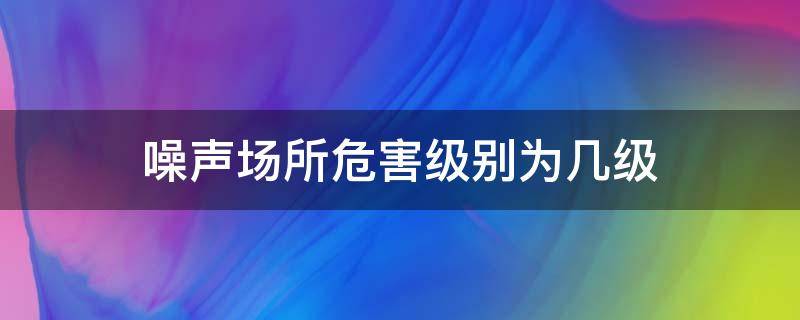 噪声场所危害级别为几级 噪声场所危害级别为几级以上
