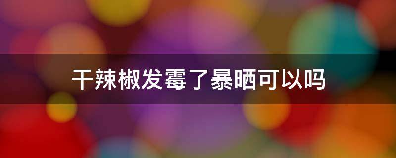 干辣椒发霉了暴晒可以吗 干辣椒发霉了高温能杀死吗