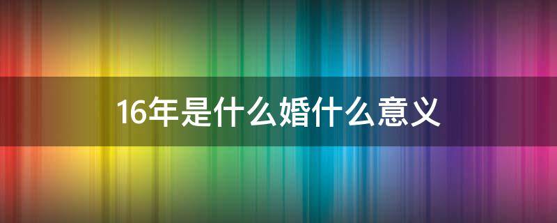 16年是什么婚什么意义（16年是什么婚代表什么）