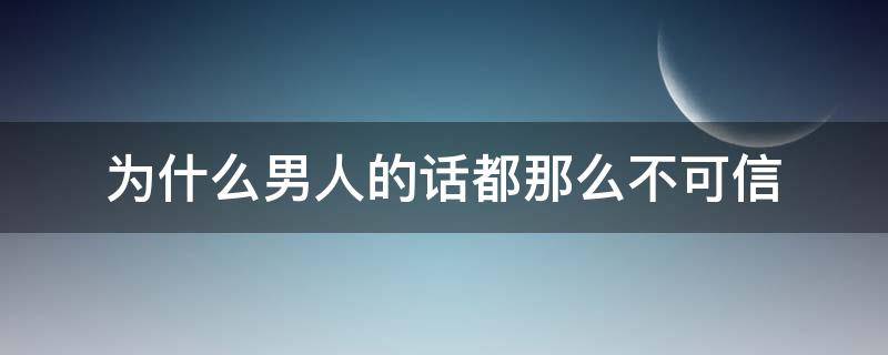 为什么男人的话都那么不可信（为什么男人的话都那么不可信呢）