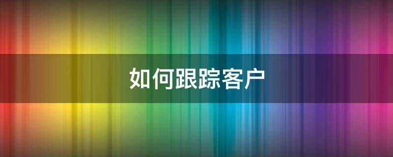 如何跟踪客户 如何跟踪客户以及话术