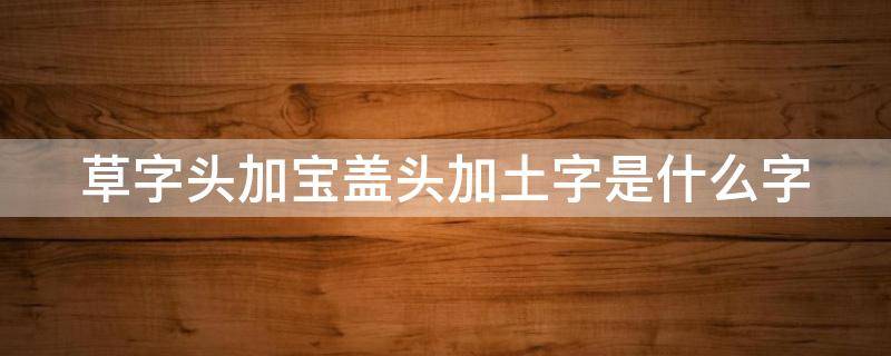 草字头加宝盖头加土字是什么字 草字头加宝盖头加土字是什么字组词