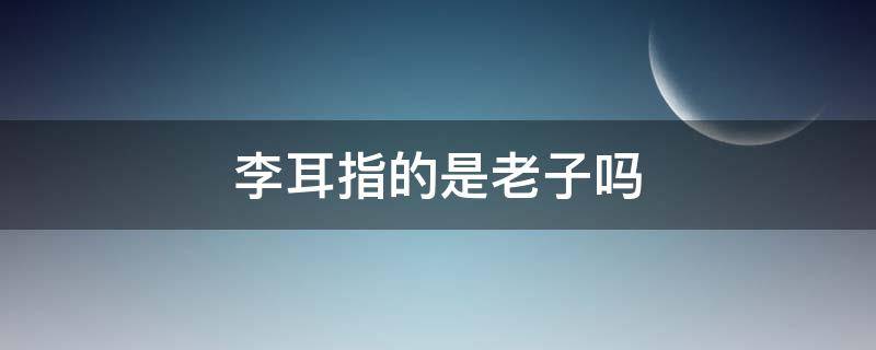李耳指的是老子吗（李耳指的是老子对吗）