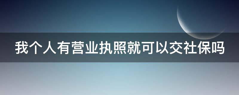 我个人有营业执照就可以交社保吗 我个人有营业执照就可以交社保吗