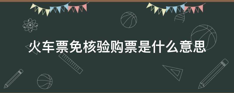 火车票免核验购票是什么意思（火车票免核验服务是什么）