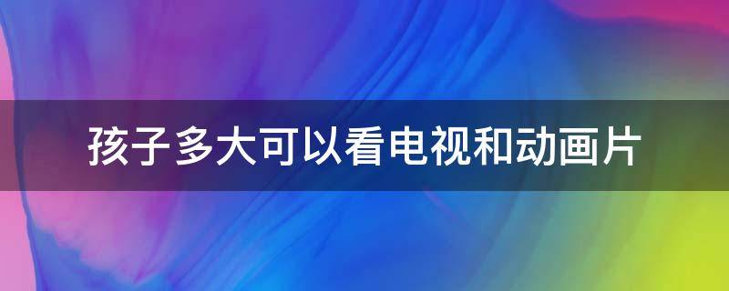 孩子多大可以看电视和动画片（孩子多大可以看电视剧）