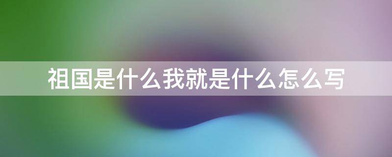 祖国是什么我就是什么怎么写（祖国是什么我就是什么写句子）