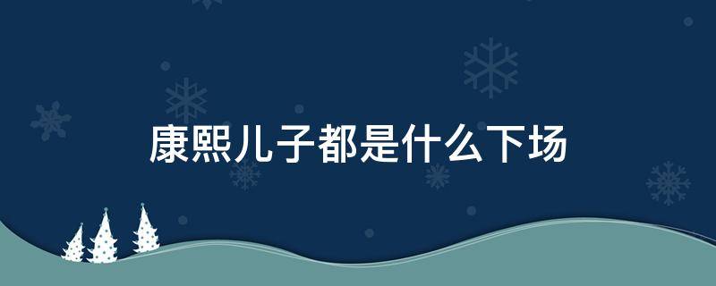 康熙儿子都是什么下场 康熙的儿子最后结果怎么样