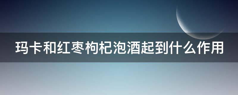 玛卡和红枣枸杞泡酒起到什么作用 玛卡红枣枸杞子可以一起泡酒吗