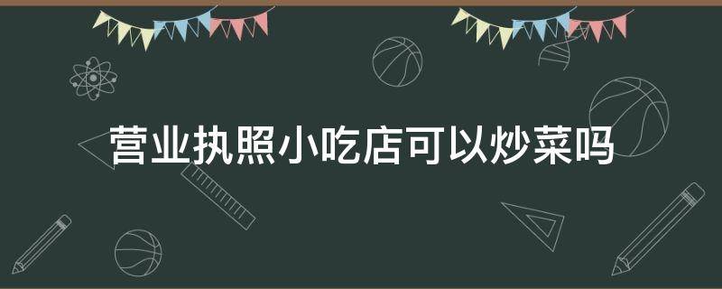 营业执照小吃店可以炒菜吗 营业执照小型饭店可以做炒菜吗?