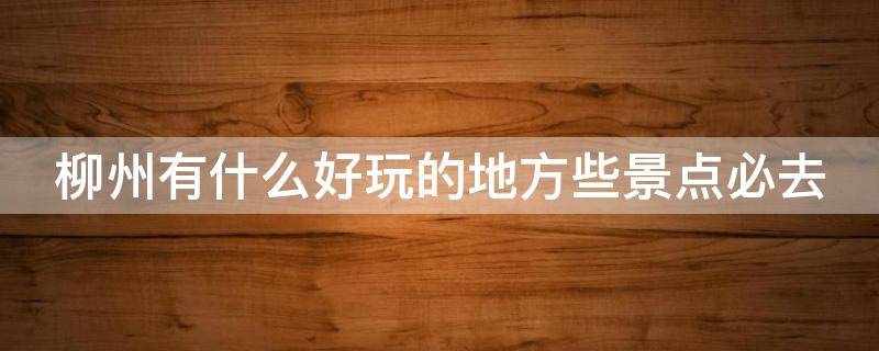 柳州有什么好玩的地方些景点必去 柳州有什么好玩的景点推荐