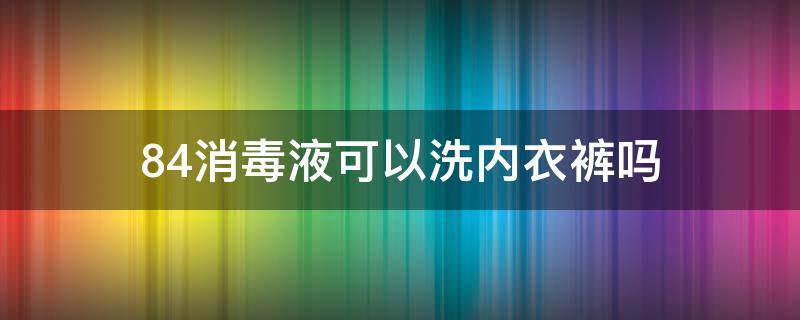 84消毒液可以洗内衣裤吗（84消毒液可以洗内衣裤吗怎么洗）