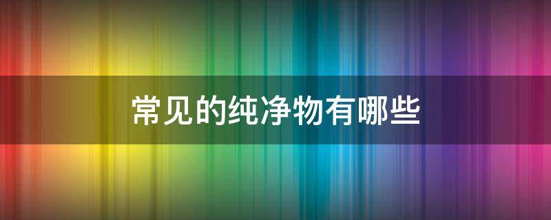 常见的纯净物有哪些 常见的纯净物有哪些物质