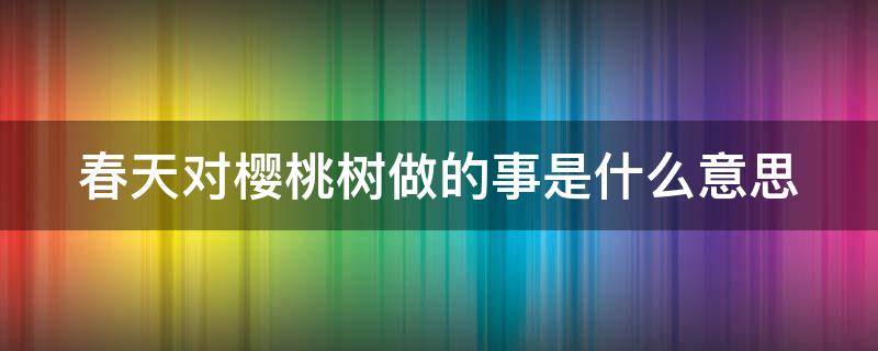 春天对樱桃树做的事是什么意思（我要对你做春天对樱桃树做的事是什么意思）
