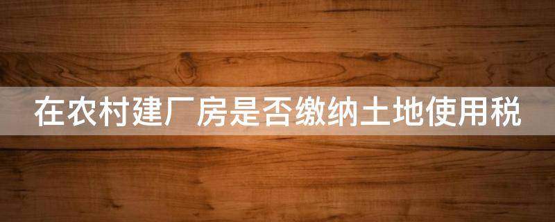 在农村建厂房是否缴纳土地使用税（建在农村的厂房要缴纳房产税吗）