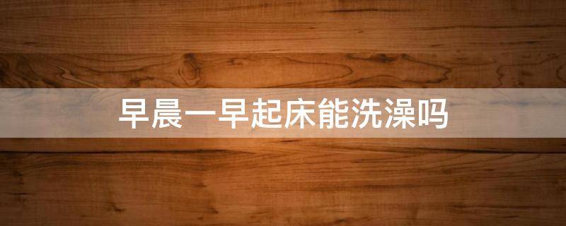 早晨一早起床能洗澡吗（一早起来能洗澡吗）
