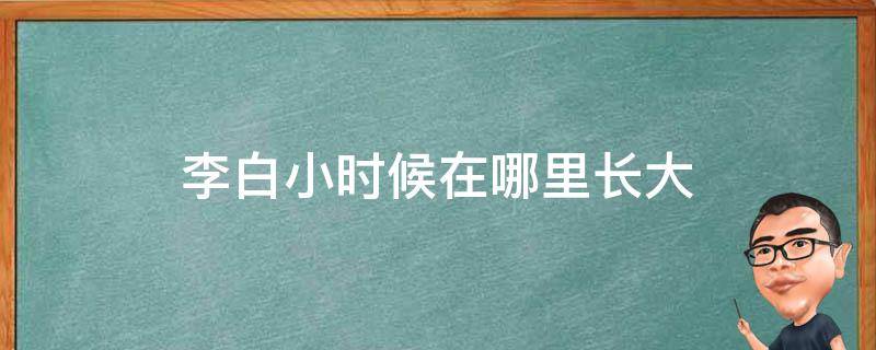 李白小时候在哪里长大（李白小时候在干什么）