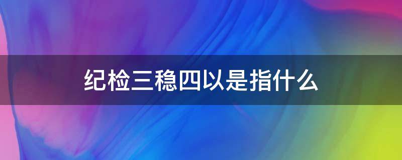 纪检三稳四以是指什么 纪检三稳四以内容是什么