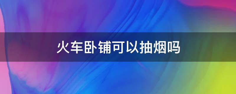 火车卧铺可以抽烟吗（火车卧铺可以抽烟吗多少钱）