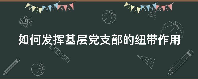 如何发挥基层党支部的纽带作用 如何发挥基层党支部的纽带作用