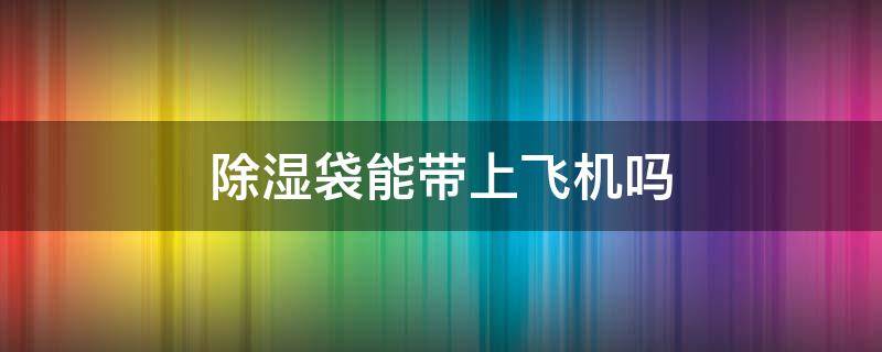 除湿袋能带上飞机吗（除湿袋能带上飞机吗国内）