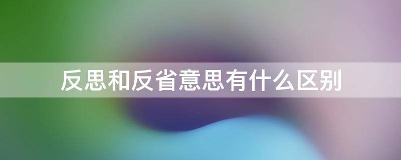 反思和反省意思有什么区别 反省和反思可以写在一起吗
