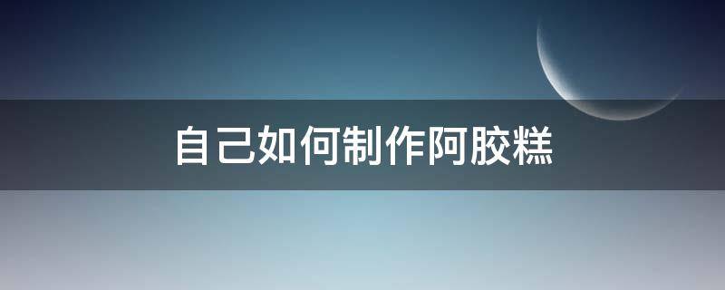 自己如何制作阿胶糕（自己如何制作阿胶糕视频教程）