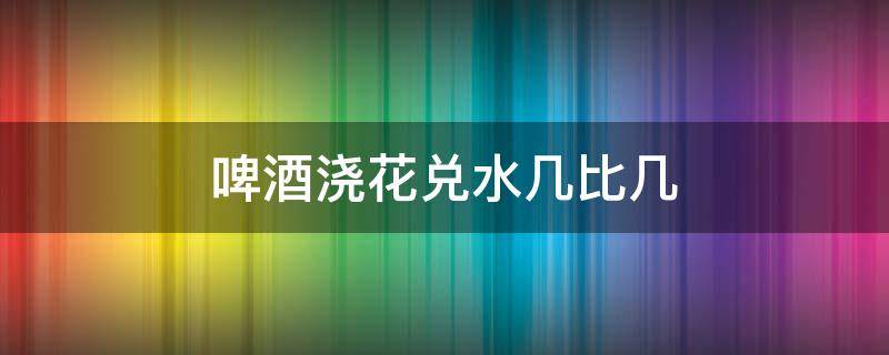 啤酒浇花兑水几比几（啤酒浇花兑水几比几最好）