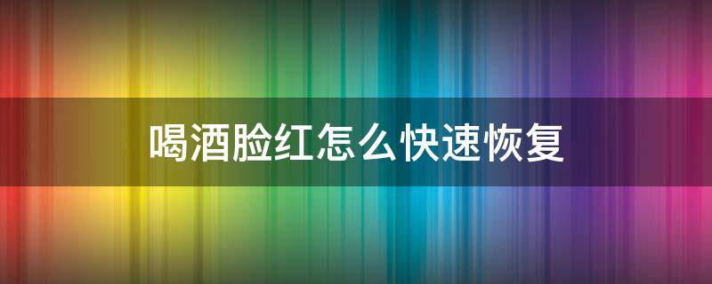 喝酒脸红怎么快速恢复（喝酒脸红怎么快速恢复正常）
