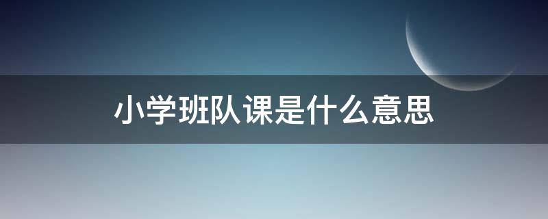 小学班队课是什么意思 小学生班队课主要上什么内容